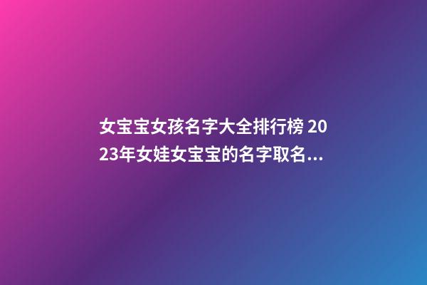 女宝宝女孩名字大全排行榜 2023年女娃女宝宝的名字取名大全独特的